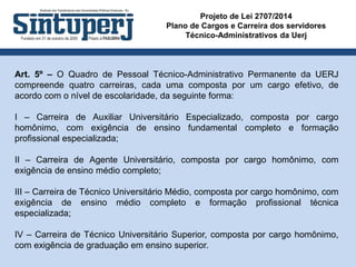 Projeto de Lei 2707/2014
Plano de Cargos e Carreira dos servidores
Técnico-Administrativos da Uerj
Art. 5º – O Quadro de Pessoal Técnico-Administrativo Permanente da UERJ
compreende quatro carreiras, cada uma composta por um cargo efetivo, de
acordo com o nível de escolaridade, da seguinte forma:
I – Carreira de Auxiliar Universitário Especializado, composta por cargo
homônimo, com exigência de ensino fundamental completo e formação
profissional especializada;
II – Carreira de Agente Universitário, composta por cargo homônimo, com
exigência de ensino médio completo;
III – Carreira de Técnico Universitário Médio, composta por cargo homônimo, com
exigência de ensino médio completo e formação profissional técnica
especializada;
IV – Carreira de Técnico Universitário Superior, composta por cargo homônimo,
com exigência de graduação em ensino superior.
 