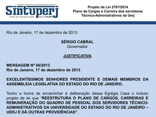 Projeto de Lei 2707/2014
Plano de Cargos e Carreira dos servidores
Técnico-Administrativos da Uerj
Rio de Janeiro, 17 de dezembro de 2013
SÉRGIO CABRAL
Governador
JUSTIFICATIVA
MENSAGEM Nº 66/2013
Rio de Janeiro, 17 de dezembro de 2013
EXCELENTÍSSIMOS SENHORES PRESIDENTE E DEMAIS MEMBROS DA
ASSEMBLEIA LEGISLATIVA DO ESTADO DO RIO DE JANEIRO.
Tenho a honra de encaminhar à deliberação dessa Egrégia Casa o incluso
projeto de lei que “REESTRUTURA O PLANO DE CARGOS, CARREIRAS E
REMUNERAÇÃO DO QUADRO DE PESSOAL DOS SERVIDORES TÉCNICO-
ADMINISTRATIVOS DA UNIVERSIDADE DO ESTADO DO RIO DE JANEIRO –
UERJ E DÁ OUTRAS PROVIDÊNCIAS”.
 