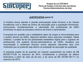 Projeto de Lei 2707/2014
Plano de Cargos e Carreira dos servidores
Técnico-Administrativos da Uerj
JUSTIFICATIVA (parte 2)
A iniciativa busca atender à grande preocupação deste Governo e de Vossas
Excelências com a oferta de ensino de educação para a população fluminense,
promovendo, simultaneamente, a valorização dos profissionais da UERJ
envolvidos no apoio ao processo contínuo de ensino e aprendizado.
A proposta em questão visa a estabelecer plano de cargos e remunerações para
o quadro técnico da UERJ, dispondo também sobre assuntos correlatos. Neste
contexto, o projeto de lei ora apresentado estabelece regras para o ingresso de
profissionais nos quadros técnico-administrativos da UERJ, disciplina sua
remuneração e contempla diversos outros aspectos relevantes para uma
instituição que se pretende seja efetiva na prestação de educação de qualidade.
O presente projeto de lei acarreta um impacto orçamentário da ordem de R$
99.526.773,38 no exercício de 2014, considerando a produção de efeitos
financeiros a partir de maio de tal ano, e de cerca de R$ 163.861.901,71 no
exercício de 2015.
 