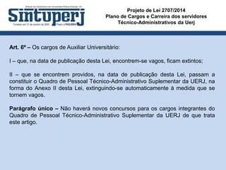 Projeto de Lei 2707/2014
Plano de Cargos e Carreira dos servidores
Técnico-Administrativos da Uerj
Art. 6º – Os cargos de Auxiliar Universitário:
I – que, na data de publicação desta Lei, encontrem-se vagos, ficam extintos;
II – que se encontrem providos, na data de publicação desta Lei, passam a
constituir o Quadro de Pessoal Técnico-Administrativo Suplementar da UERJ, na
forma do Anexo II desta Lei, extinguindo-se automaticamente à medida que se
tornem vagos.
Parágrafo único – Não haverá novos concursos para os cargos integrantes do
Quadro de Pessoal Técnico-Administrativo Suplementar da UERJ de que trata
este artigo.
 