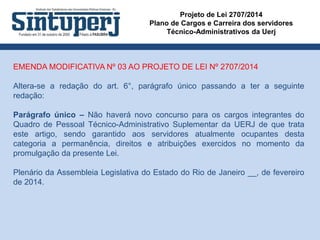 Projeto de Lei 2707/2014
Plano de Cargos e Carreira dos servidores
Técnico-Administrativos da Uerj
EMENDA MODIFICATIVA Nº 03 AO PROJETO DE LEI Nº 2707/2014
Altera-se a redação do art. 6°, parágrafo único passando a ter a seguinte
redação:
Parágrafo único – Não haverá novo concurso para os cargos integrantes do
Quadro de Pessoal Técnico-Administrativo Suplementar da UERJ de que trata
este artigo, sendo garantido aos servidores atualmente ocupantes desta
categoria a permanência, direitos e atribuições exercidos no momento da
promulgação da presente Lei.
Plenário da Assembleia Legislativa do Estado do Rio de Janeiro __, de fevereiro
de 2014.
 