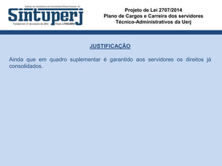 Projeto de Lei 2707/2014
Plano de Cargos e Carreira dos servidores
Técnico-Administrativos da Uerj
JUSTIFICAÇÃO
Ainda que em quadro suplementar é garantido aos servidores os direitos já
consolidados.
 