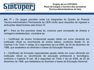 Projeto de Lei 2707/2014
Plano de Cargos e Carreira dos servidores
Técnico-Administrativos da Uerj
Art. 7º – Os cargos previstos nesta Lei integrantes do Quadro de Pessoal
Técnico-Administrativo Permanente da UERJ terão seus requisitos de ingresso e
atribuições determinados pelo Anexo III.
§1º – Para os fins previstos nesta lei, inclusive para concessão de direitos e
vantagens estabelecidos, considera-se:
I – Certificado de ensino fundamental aquele obtido em curso oferecido em
instituição oficial ou reconhecida de ensino básico, conforme Seção III, do
Capítulo II do Título V (artigo 32 e seguintes) da Lei 9394, de 20 de dezembro de
1996, que estabelece as diretrizes e bases da Educação Nacional;
II – Certificado de formação especializada aquele obtido em curso oferecido em
instituição oficial ou reconhecida de educação profissional e tecnológica,
conforme o Capitulo III (art. 39 e seguintes) do Título V da Lei 9394, de 20 de
dezembro de 1996, que estabelece as diretrizes e bases da Educação Nacional;
 