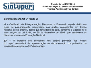 Projeto de Lei 2707/2014
Plano de Cargos e Carreira dos servidores
Técnico-Administrativos da Uerj
Continuação do Art. 7º (parte 2)
VI – Certificado de Pós-graduação, Mestrado ou Doutorado aquele obtido em
curso de pós-graduação credenciado nos órgãos competentes em âmbito
nacional ou no exterior, desde que revalidado no país, conforme o Capítulo IV e
seus artigos da Lei 9394, de 20 de dezembro de 1996, que estabelece as
diretrizes e bases da Educação Nacional.
§2º – O ingresso dos servidores nos cargos previstos nos incisos
do caput dependerá de apresentação de documentação comprobatória da
escolaridade exigida no §1º deste artigo.
 