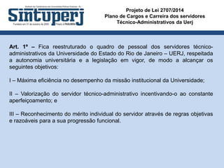 Projeto de Lei 2707/2014
Plano de Cargos e Carreira dos servidores
Técnico-Administrativos da Uerj
Art. 1º – Fica reestruturado o quadro de pessoal dos servidores técnico-
administrativos da Universidade do Estado do Rio de Janeiro – UERJ, respeitada
a autonomia universitária e a legislação em vigor, de modo a alcançar os
seguintes objetivos:
I – Máxima eficiência no desempenho da missão institucional da Universidade;
II – Valorização do servidor técnico-administrativo incentivando-o ao constante
aperfeiçoamento; e
III – Reconhecimento do mérito individual do servidor através de regras objetivas
e razoáveis para a sua progressão funcional.
 