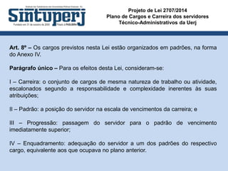 Projeto de Lei 2707/2014
Plano de Cargos e Carreira dos servidores
Técnico-Administrativos da Uerj
Art. 8º – Os cargos previstos nesta Lei estão organizados em padrões, na forma
do Anexo IV.
Parágrafo único – Para os efeitos desta Lei, consideram-se:
I – Carreira: o conjunto de cargos de mesma natureza de trabalho ou atividade,
escalonados segundo a responsabilidade e complexidade inerentes às suas
atribuições;
II – Padrão: a posição do servidor na escala de vencimentos da carreira; e
III – Progressão: passagem do servidor para o padrão de vencimento
imediatamente superior;
IV – Enquadramento: adequação do servidor a um dos padrões do respectivo
cargo, equivalente aos que ocupava no plano anterior.
 