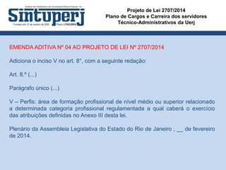 Projeto de Lei 2707/2014
Plano de Cargos e Carreira dos servidores
Técnico-Administrativos da Uerj
EMENDA ADITIVA Nº 04 AO PROJETO DE LEI Nº 2707/2014
Adiciona o inciso V no art. 8°, com a seguinte redação:
Art. 8.º (...)
Parágrafo único (...)
V – Perfis: área de formação profissional de nível médio ou superior relacionado
a determinada categoria profissional regulamentada a qual caberá o exercício
das atribuições definidas no Anexo III desta lei.
Plenário da Assembleia Legislativa do Estado do Rio de Janeiro , __ de fevereiro
de 2014.
 
