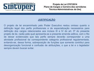 Projeto de Lei 2707/2014
Plano de Cargos e Carreira dos servidores
Técnico-Administrativos da Uerj
JUSTIFICAÇÃO
O projeto de lei encaminhado pelo Poder Executivo restou omisso quanto a
definição legal dos perfis profissionais e de especialização necessários para
definição dos cargos relacionados aos incisos III e IV do art. 5º do presente
projeto de lei, razão pela qual apresenta-se a presente emenda aditiva, com o fito
de deixar evidenciado que tais perfis sempre deverão corresponder a uma
atividade profissional da correspondente categoria profissional regulamentada,
evitando-se, dessa forma, sobreposição de funções que somente contribui para
desorganização funcional e confusão de atribuições, o que a lei e o legislador
sempre devem buscar evitar.
 