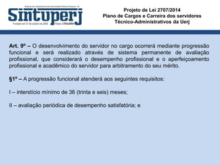 Projeto de Lei 2707/2014
Plano de Cargos e Carreira dos servidores
Técnico-Administrativos da Uerj
Art. 9º – O desenvolvimento do servidor no cargo ocorrerá mediante progressão
funcional e será realizado através de sistema permanente de avaliação
profissional, que considerará o desempenho profissional e o aperfeiçoamento
profissional e acadêmico do servidor para arbitramento do seu mérito.
§1º – A progressão funcional atenderá aos seguintes requisitos:
I – interstício mínimo de 36 (trinta e seis) meses;
II – avaliação periódica de desempenho satisfatória; e
 