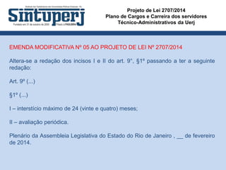 Projeto de Lei 2707/2014
Plano de Cargos e Carreira dos servidores
Técnico-Administrativos da Uerj
EMENDA MODIFICATIVA Nº 05 AO PROJETO DE LEI Nº 2707/2014
Altera-se a redação dos incisos I e II do art. 9°, §1º passando a ter a seguinte
redação:
Art. 9º (...)
§1º (...)
I – interstício máximo de 24 (vinte e quatro) meses;
II – avaliação periódica.
Plenário da Assembleia Legislativa do Estado do Rio de Janeiro , __ de fevereiro
de 2014.
 