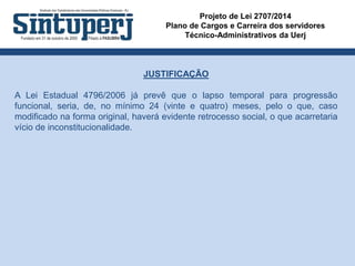 Projeto de Lei 2707/2014
Plano de Cargos e Carreira dos servidores
Técnico-Administrativos da Uerj
JUSTIFICAÇÃO
A Lei Estadual 4796/2006 já prevê que o lapso temporal para progressão
funcional, seria, de, no mínimo 24 (vinte e quatro) meses, pelo o que, caso
modificado na forma original, haverá evidente retrocesso social, o que acarretaria
vício de inconstitucionalidade.
 