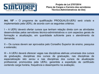 Projeto de Lei 2707/2014
Plano de Cargos e Carreira dos servidores
Técnico-Administrativos da Uerj
Art. 10º – O programa de qualificação PROQUALIS-UERJ será criado e
implementado pela UERJ, de acordo com os seguintes critérios:
I – A UERJ deverá ofertar cursos que tenham relação direta com as atividades
desenvolvidas pelos servidores técnico-administrativos e com aspectos gerais de
formação e atualização, em quantidade suficiente para o atendimento da
demanda;
II – Os cursos devem ser aprovados pelo Conselho Superior de ensino, pesquisa
e extensão;
III – A UERJ deverá oferecer vagas nas disciplinas eletivas universais dos cursos
de graduação, disciplinas dos cursos de graduação, nas disciplinas de
especialização lato sensu e nas disciplinas dos cursos de atualização
profissional, promovidos pela UERJ, garantida a expedição de certificado
contendo carga horária, frequência e desempenho na avaliação;
 