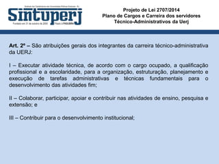 Projeto de Lei 2707/2014
Plano de Cargos e Carreira dos servidores
Técnico-Administrativos da Uerj
Art. 2º – São atribuições gerais dos integrantes da carreira técnico-administrativa
da UERJ:
I – Executar atividade técnica, de acordo com o cargo ocupado, a qualificação
profissional e a escolaridade, para a organização, estruturação, planejamento e
execução de tarefas administrativas e técnicas fundamentais para o
desenvolvimento das atividades fim;
II – Colaborar, participar, apoiar e contribuir nas atividades de ensino, pesquisa e
extensão; e
III – Contribuir para o desenvolvimento institucional;
 