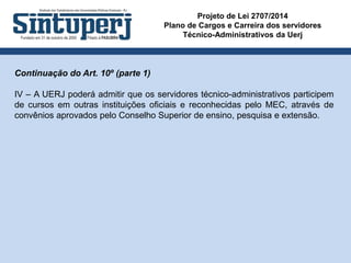 Projeto de Lei 2707/2014
Plano de Cargos e Carreira dos servidores
Técnico-Administrativos da Uerj
Continuação do Art. 10º (parte 1)
IV – A UERJ poderá admitir que os servidores técnico-administrativos participem
de cursos em outras instituições oficiais e reconhecidas pelo MEC, através de
convênios aprovados pelo Conselho Superior de ensino, pesquisa e extensão.
 