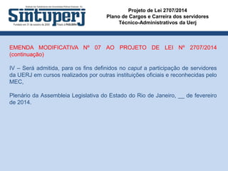 Projeto de Lei 2707/2014
Plano de Cargos e Carreira dos servidores
Técnico-Administrativos da Uerj
EMENDA MODIFICATIVA Nº 07 AO PROJETO DE LEI Nº 2707/2014
(continuação)
IV – Será admitida, para os fins definidos no caput a participação de servidores
da UERJ em cursos realizados por outras instituições oficiais e reconhecidas pelo
MEC,
Plenário da Assembleia Legislativa do Estado do Rio de Janeiro, __ de fevereiro
de 2014.
 