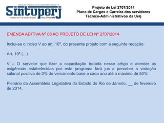 Projeto de Lei 2707/2014
Plano de Cargos e Carreira dos servidores
Técnico-Administrativos da Uerj
EMENDA ADITIVA Nº 08 AO PROJETO DE LEI Nº 2707/2014
Inclui-se o inciso V ao art. 10º, do presente projeto com a seguinte redação:
Art. 10º (...)
V – O servidor que fizer a capacitação tratada nesse artigo e atender as
exigências estabelecidas por este programa fará jus a perceber a variação
salarial positiva de 2% do vencimento base a cada ano até o máximo de 50%
Plenário da Assembleia Legislativa do Estado do Rio de Janeiro, __ de fevereiro
de 2014.
 