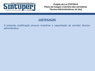Projeto de Lei 2707/2014
Plano de Cargos e Carreira dos servidores
Técnico-Administrativos da Uerj
JUSTIFICAÇÃO
A presente modificação procura incentivar a capacitação do servidor técnico-
administrativo.
 