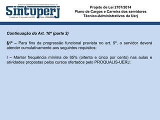 Projeto de Lei 2707/2014
Plano de Cargos e Carreira dos servidores
Técnico-Administrativos da Uerj
Continuação do Art. 10º (parte 2)
§1º – Para fins da progressão funcional prevista no art. 9º, o servidor deverá
atender cumulativamente aos seguintes requisitos:
I – Manter frequência mínima de 85% (oitenta e cinco por cento) nas aulas e
atividades propostas pelos cursos ofertados pelo PROQUALIS-UERJ;
 
