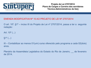 Projeto de Lei 2707/2014
Plano de Cargos e Carreira dos servidores
Técnico-Administrativos da Uerj
EMENDA MODIFICATIVA Nº 10 AO PROJETO DE LEI Nº 2707/2014
O art. 10º, §1º – inciso III do Projeto de Lei nº 2707/2014, passa a ter a seguinte
redação:
Art. 10º (...)
§1º (...)
III – Contabilizar ao menos 01(um) curso oferecido pelo programa a cada 02(dois)
anos.
Plenário da Assembleia Legislativa do Estado do Rio de Janeiro, __ de fevereiro
de 2014.
 