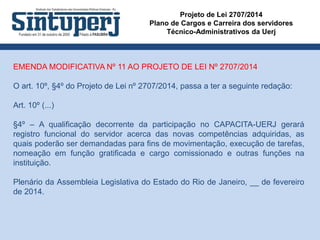 Projeto de Lei 2707/2014
Plano de Cargos e Carreira dos servidores
Técnico-Administrativos da Uerj
EMENDA MODIFICATIVA Nº 11 AO PROJETO DE LEI Nº 2707/2014
O art. 10º, §4º do Projeto de Lei nº 2707/2014, passa a ter a seguinte redação:
Art. 10º (...)
§4º – A qualificação decorrente da participação no CAPACITA-UERJ gerará
registro funcional do servidor acerca das novas competências adquiridas, as
quais poderão ser demandadas para fins de movimentação, execução de tarefas,
nomeação em função gratificada e cargo comissionado e outras funções na
instituição.
Plenário da Assembleia Legislativa do Estado do Rio de Janeiro, __ de fevereiro
de 2014.
 