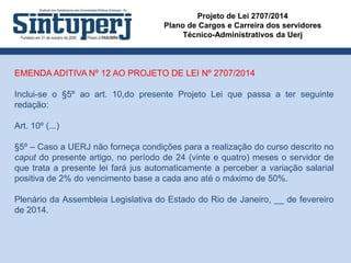 Projeto de Lei 2707/2014
Plano de Cargos e Carreira dos servidores
Técnico-Administrativos da Uerj
EMENDA ADITIVA Nº 12 AO PROJETO DE LEI Nº 2707/2014
Inclui-se o §5º ao art. 10,do presente Projeto Lei que passa a ter seguinte
redação:
Art. 10º (...)
§5º – Caso a UERJ não forneça condições para a realização do curso descrito no
caput do presente artigo, no período de 24 (vinte e quatro) meses o servidor de
que trata a presente lei fará jus automaticamente a perceber a variação salarial
positiva de 2% do vencimento base a cada ano até o máximo de 50%.
Plenário da Assembleia Legislativa do Estado do Rio de Janeiro, __ de fevereiro
de 2014.
 