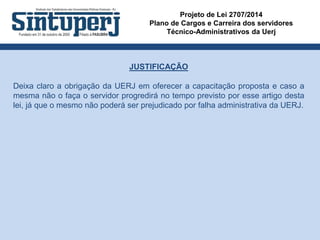 Projeto de Lei 2707/2014
Plano de Cargos e Carreira dos servidores
Técnico-Administrativos da Uerj
JUSTIFICAÇÃO
Deixa claro a obrigação da UERJ em oferecer a capacitação proposta e caso a
mesma não o faça o servidor progredirá no tempo previsto por esse artigo desta
lei, já que o mesmo não poderá ser prejudicado por falha administrativa da UERJ.
 