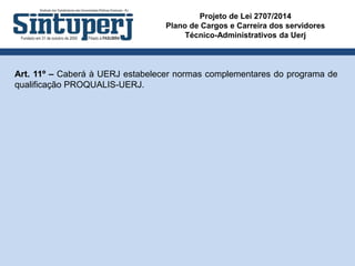 Projeto de Lei 2707/2014
Plano de Cargos e Carreira dos servidores
Técnico-Administrativos da Uerj
Art. 11º – Caberá à UERJ estabelecer normas complementares do programa de
qualificação PROQUALIS-UERJ.
 