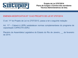 Projeto de Lei 2707/2014
Plano de Cargos e Carreira dos servidores
Técnico-Administrativos da Uerj
EMENDA MODIFICATIVA Nº 13 AO PROJETO DE LEI Nº 2707/2014
O art. 11º do Projeto de Lei no 2707/2013, passa a ter a seguinte redação:
Art. 11º – Caberá à UERJ estabelecer normas complementares do programa de
capacitação CAPACITA-UERJ.
Plenário da Assembleia Legislativa do Estado do Rio de Janeiro, __ de fevereiro
de 2014.
 