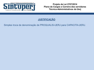 Projeto de Lei 2707/2014
Plano de Cargos e Carreira dos servidores
Técnico-Administrativos da Uerj
JUSTIFICAÇÃO
Simples troca de denominação de PROQUALIS-UERJ para CAPACITA-UERJ.
 
