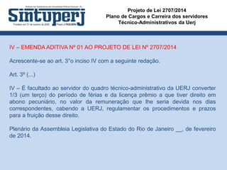 Projeto de Lei 2707/2014
Plano de Cargos e Carreira dos servidores
Técnico-Administrativos da Uerj
IV – EMENDA ADITIVA Nº 01 AO PROJETO DE LEI Nº 2707/2014
Acrescente-se ao art. 3°o inciso IV com a seguinte redação.
Art. 3º (...)
IV – É facultado ao servidor do quadro técnico-administrativo da UERJ converter
1/3 (um terço) do período de férias e da licença prêmio a que tiver direito em
abono pecuniário, no valor da remuneração que lhe seria devida nos dias
correspondentes, cabendo a UERJ, regulamentar os procedimentos e prazos
para a fruição desse direito.
Plenário da Assembleia Legislativa do Estado do Rio de Janeiro __, de fevereiro
de 2014.
 