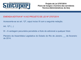 Projeto de Lei 2707/2014
Plano de Cargos e Carreira dos servidores
Técnico-Administrativos da Uerj
EMENDA ADITIVA Nº 14 AO PROJETO DE LEI Nº 2707/2014
Acrescente-se ao art. 12º, caput inciso III com a seguinte redação.
Art. 12º (...)
III – A vantagem pecuniária percebida a título de adicional a qualquer título
Plenário da Assembleia Legislativa do Estado do Rio de Janeiro, __ de fevereiro
de 2014.
 
