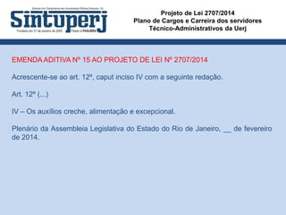 Projeto de Lei 2707/2014
Plano de Cargos e Carreira dos servidores
Técnico-Administrativos da Uerj
EMENDA ADITIVA Nº 15 AO PROJETO DE LEI Nº 2707/2014
Acrescente-se ao art. 12º, caput inciso IV com a seguinte redação.
Art. 12º (...)
IV – Os auxílios creche, alimentação e excepcional.
Plenário da Assembleia Legislativa do Estado do Rio de Janeiro, __ de fevereiro
de 2014.
 