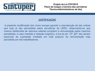 Projeto de Lei 2707/2014
Plano de Cargos e Carreira dos servidores
Técnico-Administrativos da Uerj
JUSTIFICAÇÃO
A presente modificação tem como escopo garantir a manutenção de tais verbas
que hoje já são percebidas pelos servidores da UERJ, observando-se que
mesmo destituídas de natureza salarial compõem a remuneração pelos mesmos
percebidas, e caso mantida a redação original e, à luz do art. 12º, §2º, tais seriam
passíveis de supressão imediata em total prejuízo da remuneração hoje
percebida por tais trabalhadores.
 