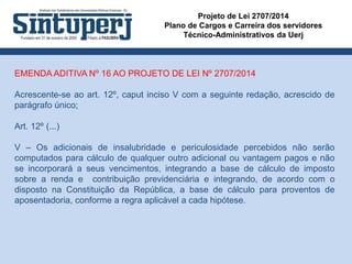 Projeto de Lei 2707/2014
Plano de Cargos e Carreira dos servidores
Técnico-Administrativos da Uerj
EMENDA ADITIVA Nº 16 AO PROJETO DE LEI Nº 2707/2014
Acrescente-se ao art. 12º, caput inciso V com a seguinte redação, acrescido de
parágrafo único;
Art. 12º (...)
V – Os adicionais de insalubridade e periculosidade percebidos não serão
computados para cálculo de qualquer outro adicional ou vantagem pagos e não
se incorporará a seus vencimentos, integrando a base de cálculo de imposto
sobre a renda e contribuição previdenciária e integrando, de acordo com o
disposto na Constituição da República, a base de cálculo para proventos de
aposentadoria, conforme a regra aplicável a cada hipótese.
 