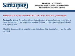 Projeto de Lei 2707/2014
Plano de Cargos e Carreira dos servidores
Técnico-Administrativos da Uerj
EMENDA ADITIVA Nº 16 AO PROJETO DE LEI Nº 2707/2014 (continuação)
Parágrafo único. Os adicionais de insalubridade e periculosidade integrarão a
base de cálculo do terço constitucional de férias e do décimo terceiro salário dos
que o percebam.
Plenário da Assembleia Legislativa do Estado do Rio de Janeiro, __ de fevereiro
de 2014.
 