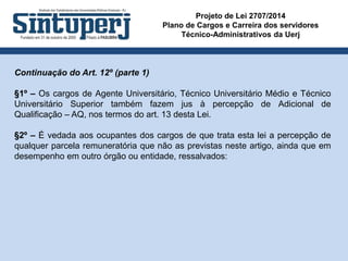 Projeto de Lei 2707/2014
Plano de Cargos e Carreira dos servidores
Técnico-Administrativos da Uerj
Continuação do Art. 12º (parte 1)
§1º – Os cargos de Agente Universitário, Técnico Universitário Médio e Técnico
Universitário Superior também fazem jus à percepção de Adicional de
Qualificação – AQ, nos termos do art. 13 desta Lei.
§2º – É vedada aos ocupantes dos cargos de que trata esta lei a percepção de
qualquer parcela remuneratória que não as previstas neste artigo, ainda que em
desempenho em outro órgão ou entidade, ressalvados:
 