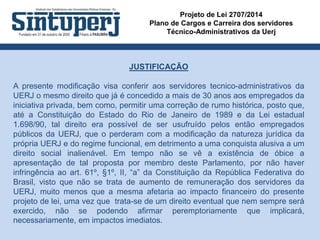 Projeto de Lei 2707/2014
Plano de Cargos e Carreira dos servidores
Técnico-Administrativos da Uerj
JUSTIFICAÇÃO
A presente modificação visa conferir aos servidores tecnico-administrativos da
UERJ o mesmo direito que já é concedido a mais de 30 anos aos empregados da
iniciativa privada, bem como, permitir uma correção de rumo histórica, posto que,
até a Constituição do Estado do Rio de Janeiro de 1989 e da Lei estadual
1.698/90, tal direito era possível de ser usufruído pelos então empregados
públicos da UERJ, que o perderam com a modificação da natureza jurídica da
própria UERJ e do regime funcional, em detrimento a uma conquista alusiva a um
direito social inalienável. Em tempo não se vê a existência de óbice a
apresentação de tal proposta por membro deste Parlamento, por não haver
infringência ao art. 61º, §1º, II, “a” da Constituição da República Federativa do
Brasil, visto que não se trata de aumento de remuneração dos servidores da
UERJ, muito menos que a mesma afetaria ao impacto financeiro do presente
projeto de lei, uma vez que trata-se de um direito eventual que nem sempre será
exercido, não se podendo afirmar peremptoriamente que implicará,
necessariamente, em impactos imediatos.
 