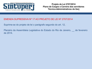 Projeto de Lei 2707/2014
Plano de Cargos e Carreira dos servidores
Técnico-Administrativos da Uerj
EMENDA SUPRESSIVA Nº 17 AO PROJETO DE LEI Nº 2707/2014
Suprime-se do projeto de lei o parágrafo segundo do art. 12,
Plenário da Assembleia Legislativa do Estado do Rio de Janeiro, __ de fevereiro
de 2014.
 