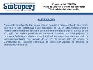 Projeto de Lei 2707/2014
Plano de Cargos e Carreira dos servidores
Técnico-Administrativos da Uerj
JUSTIFICAÇÃO
A presente modificação tem como escopo garantir a manutenção de tais verbas
que hoje já são percebidas pelos servidores da UERJ, observando-se que a
mesmas teriam natureza salarial e caso mantida a redação original e, à luz do art.
12º, §2º, tais seriam passíveis de supressão imediata em total prejuízo da
remuneração hoje percebida por tais trabalhadores o que importaria em vício de
inconstitucionalidade por violação do art. 7º, VI c/c art. 39º, §2º ambos da
Constituição da República Federativa do Brasil, por violação do princípio da
irredutibilidade salarial.
 