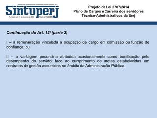 Projeto de Lei 2707/2014
Plano de Cargos e Carreira dos servidores
Técnico-Administrativos da Uerj
Continuação do Art. 12º (parte 2)
I – a remuneração vinculada à ocupação de cargo em comissão ou função de
confiança; ou
II – a vantagem pecuniária atribuída ocasionalmente como bonificação pelo
desempenho do servidor face ao cumprimento de metas estabelecidas em
contratos de gestão assumidos no âmbito da Administração Pública.
 