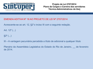 Projeto de Lei 2707/2014
Plano de Cargos e Carreira dos servidores
Técnico-Administrativos da Uerj
EMENDA ADITIVA Nº 18 AO PROJETO DE LEI Nº 2707/2014
Acrescente-se ao art. 12, §2°o inciso III com a seguinte redação.
Art. 12º (...)
§2º (...)
III – A vantagem pecuniária percebida a título de adicional a qualquer título
Plenário da Assembleia Legislativa do Estado do Rio de Janeiro, __ de fevereiro
de 2014.
 