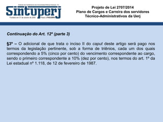 Projeto de Lei 2707/2014
Plano de Cargos e Carreira dos servidores
Técnico-Administrativos da Uerj
Continuação do Art. 12º (parte 3)
§3º – O adicional de que trata o inciso II do caput deste artigo será pago nos
termos da legislação pertinente, sob a forma de triênios, cada um dos quais
correspondendo a 5% (cinco por cento) do vencimento correspondente ao cargo,
sendo o primeiro correspondente a 10% (dez por cento), nos termos do art. 1º da
Lei estadual nº 1.118, de 12 de fevereiro de 1987.
 