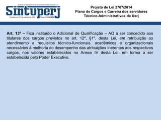Projeto de Lei 2707/2014
Plano de Cargos e Carreira dos servidores
Técnico-Administrativos da Uerj
Art. 13º – Fica instituído o Adicional de Qualificação – AQ a ser concedido aos
titulares dos cargos previstos no art. 12º, §1º, desta Lei, em retribuição ao
atendimento a requisitos técnico-funcionais, acadêmicos e organizacionais
necessários à melhoria do desempenho das atribuições inerentes aos respectivos
cargos, nos valores estabelecidos no Anexo IV desta Lei, em forma a ser
estabelecida pelo Poder Executivo.
 