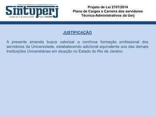 Projeto de Lei 2707/2014
Plano de Cargos e Carreira dos servidores
Técnico-Administrativos da Uerj
JUSTIFICAÇÃO
A presente emenda busca valorizar a contínua formação profissional dos
servidores da Universidade, estabelecendo adicional equivalente aos das demais
Instituições Universitárias em atuação no Estado do Rio de Janeiro.
 