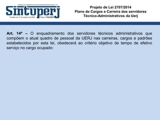 Projeto de Lei 2707/2014
Plano de Cargos e Carreira dos servidores
Técnico-Administrativos da Uerj
Art. 14º – O enquadramento dos servidores técnicos administrativos que
compõem o atual quadro de pessoal da UERJ nas carreiras, cargos e padrões
estabelecidos por esta lei, obedecerá ao critério objetivo de tempo de efetivo
serviço no cargo ocupado:
 
