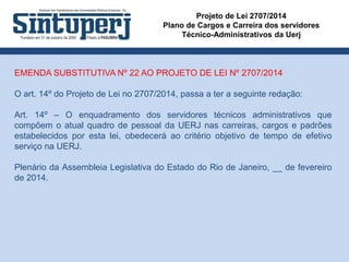 Projeto de Lei 2707/2014
Plano de Cargos e Carreira dos servidores
Técnico-Administrativos da Uerj
EMENDA SUBSTITUTIVA Nº 22 AO PROJETO DE LEI Nº 2707/2014
O art. 14º do Projeto de Lei no 2707/2014, passa a ter a seguinte redação:
Art. 14º – O enquadramento dos servidores técnicos administrativos que
compõem o atual quadro de pessoal da UERJ nas carreiras, cargos e padrões
estabelecidos por esta lei, obedecerá ao critério objetivo de tempo de efetivo
serviço na UERJ.
Plenário da Assembleia Legislativa do Estado do Rio de Janeiro, __ de fevereiro
de 2014.
 