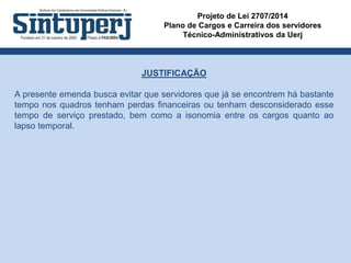 Projeto de Lei 2707/2014
Plano de Cargos e Carreira dos servidores
Técnico-Administrativos da Uerj
JUSTIFICAÇÃO
A presente emenda busca evitar que servidores que já se encontrem há bastante
tempo nos quadros tenham perdas financeiras ou tenham desconsiderado esse
tempo de serviço prestado, bem como a isonomia entre os cargos quanto ao
lapso temporal.
 