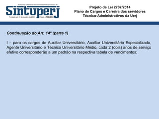 Projeto de Lei 2707/2014
Plano de Cargos e Carreira dos servidores
Técnico-Administrativos da Uerj
Continuação do Art. 14º (parte 1)
I – para os cargos de Auxiliar Universitário, Auxiliar Universitário Especializado,
Agente Universitário e Técnico Universitário Médio, cada 2 (dois) anos de serviço
efetivo corresponderão a um padrão na respectiva tabela de vencimentos;
 