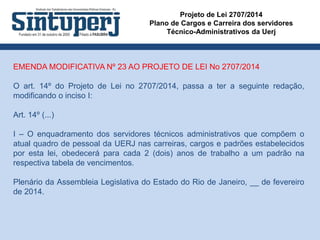 Projeto de Lei 2707/2014
Plano de Cargos e Carreira dos servidores
Técnico-Administrativos da Uerj
EMENDA MODIFICATIVA Nº 23 AO PROJETO DE LEI No 2707/2014
O art. 14º do Projeto de Lei no 2707/2014, passa a ter a seguinte redação,
modificando o inciso I:
Art. 14º (...)
I – O enquadramento dos servidores técnicos administrativos que compõem o
atual quadro de pessoal da UERJ nas carreiras, cargos e padrões estabelecidos
por esta lei, obedecerá para cada 2 (dois) anos de trabalho a um padrão na
respectiva tabela de vencimentos.
Plenário da Assembleia Legislativa do Estado do Rio de Janeiro, __ de fevereiro
de 2014.
 