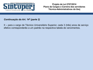 Projeto de Lei 2707/2014
Plano de Cargos e Carreira dos servidores
Técnico-Administrativos da Uerj
Continuação do Art. 14º (parte 2)
II – para o cargo de Técnico Universitário Superior, cada 3 (três) anos de serviço
efetivo corresponderão a um padrão na respectiva tabela de vencimentos.
 